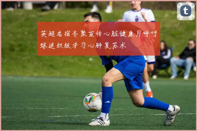 英超名宿齐聚宣传心脏健康月呼吁球迷积极学习心肺复苏术