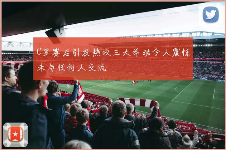 C罗赛后引发热议三大举动令人震惊未与任何人交流
